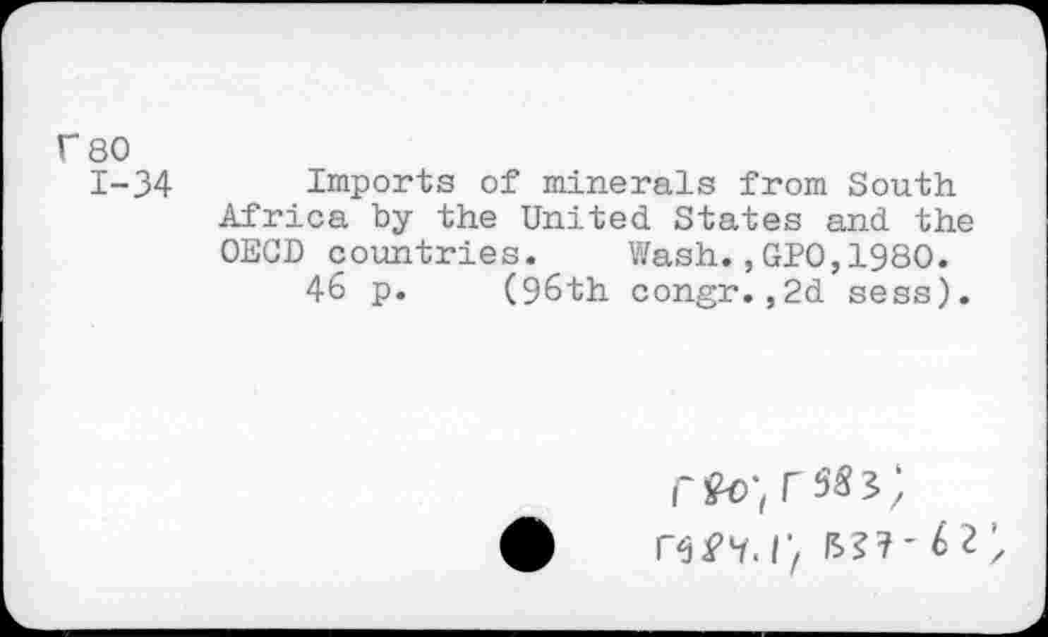 ﻿r 80
1-34 Imports of minerals from South Africa by the United States and the OECD countries.	Wash.,GPO,1980.
46 p. (96th congr.,2d sess).
rfo-, rs«?;
r, bj?- t i